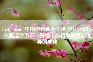 仙桃中国奥运会五千米-中国运动员在奥运会五千米赛场上必将取得更加优异的成绩