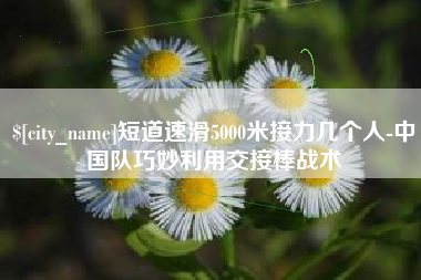 仙桃短道速滑5000米接力几个人-中国队巧妙利用交接棒战术
