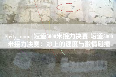 仙桃短道5000米接力决赛-短道5000米接力决赛：冰上的速度与激情碰撞
