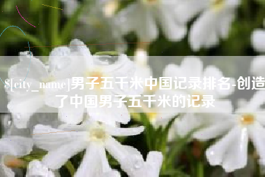 仙桃男子五千米中国记录排名-创造了中国男子五千米的记录