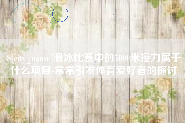 仙桃滑冰比赛中的5000米接力属于什么项目-常常引发体育爱好者的探讨