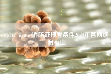仙桃消防证报考条件2024年官网烟台福山